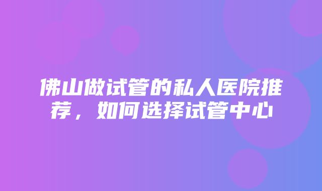 佛山做试管的私人医院推荐，如何选择试管中心