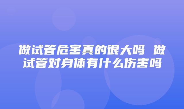 做试管危害真的很大吗 做试管对身体有什么伤害吗