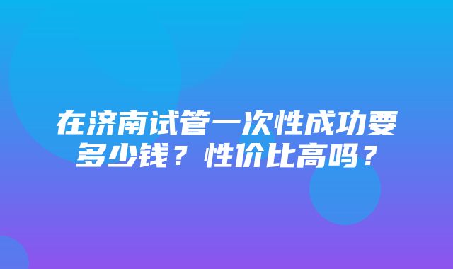 在济南试管一次性成功要多少钱？性价比高吗？