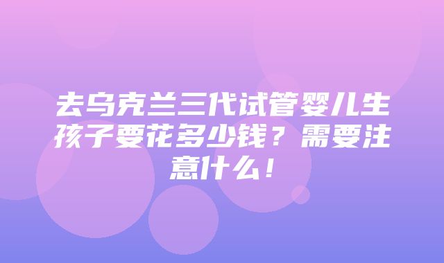 去乌克兰三代试管婴儿生孩子要花多少钱？需要注意什么！