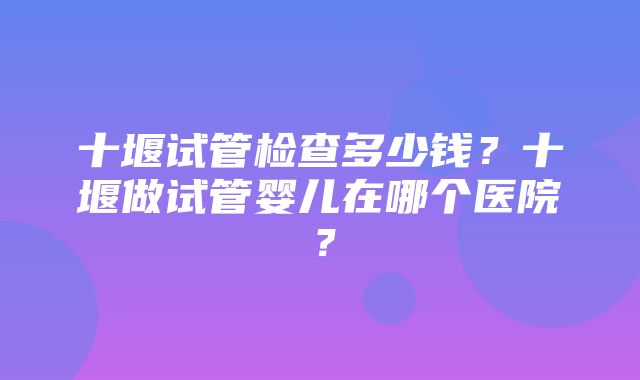 十堰试管检查多少钱？十堰做试管婴儿在哪个医院？