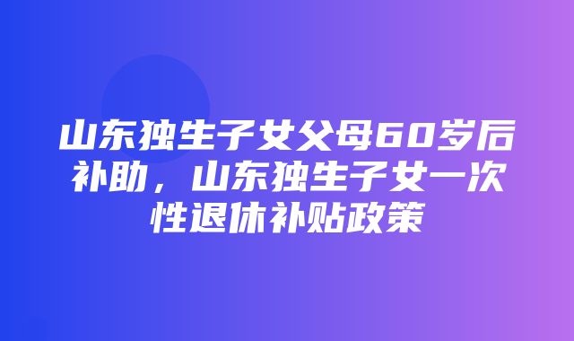 山东独生子女父母60岁后补助，山东独生子女一次性退休补贴政策