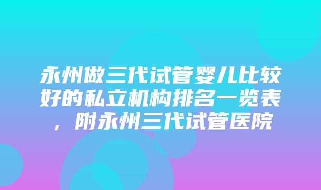 永州做三代试管婴儿比较好的私立机构排名一览表，附永州三代试管医院