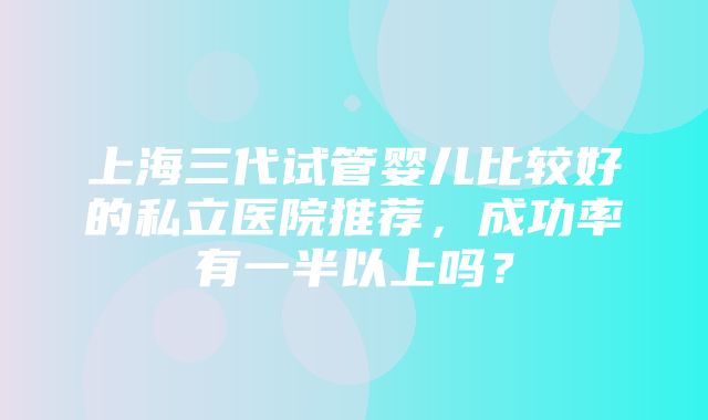 上海三代试管婴儿比较好的私立医院推荐，成功率有一半以上吗？