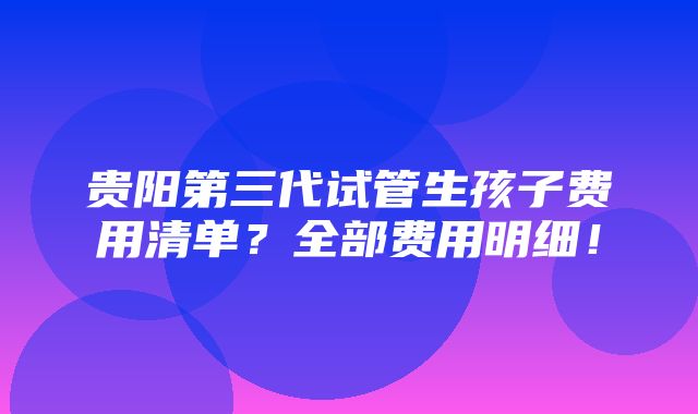 贵阳第三代试管生孩子费用清单？全部费用明细！