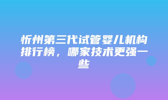 忻州第三代试管婴儿机构排行榜，哪家技术更强一些