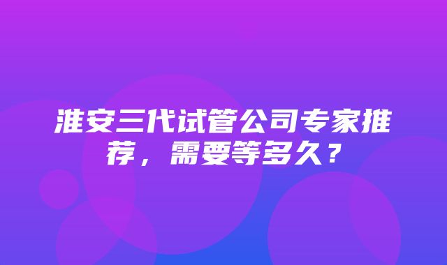 淮安三代试管公司专家推荐，需要等多久？