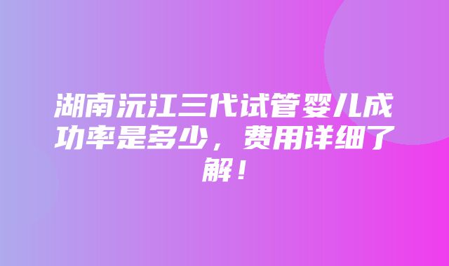 湖南沅江三代试管婴儿成功率是多少，费用详细了解！