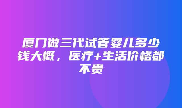 厦门做三代试管婴儿多少钱大概，医疗+生活价格都不贵