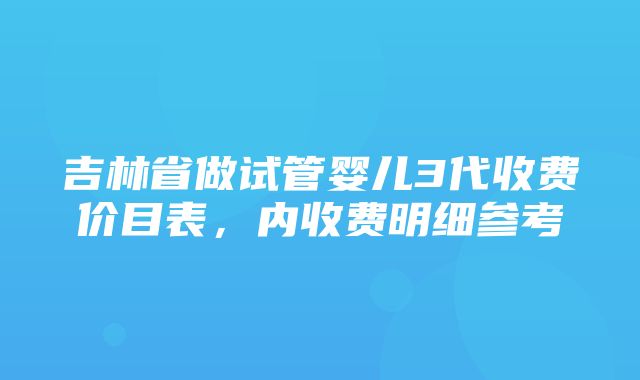 吉林省做试管婴儿3代收费价目表，内收费明细参考