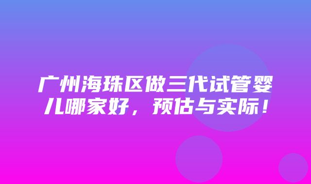 广州海珠区做三代试管婴儿哪家好，预估与实际！