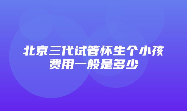 北京三代试管怀生个小孩费用一般是多少