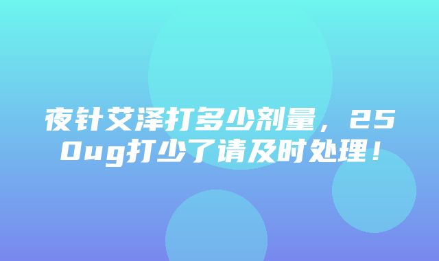 夜针艾泽打多少剂量，250ug打少了请及时处理！