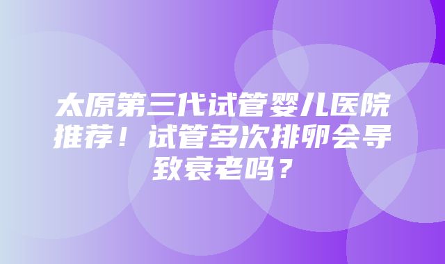 太原第三代试管婴儿医院推荐！试管多次排卵会导致衰老吗？