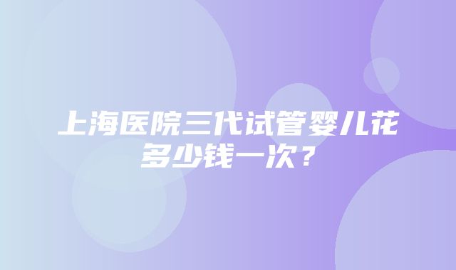 上海医院三代试管婴儿花多少钱一次？