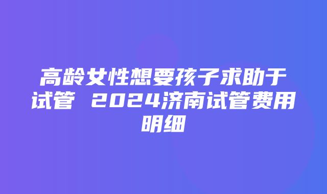 高龄女性想要孩子求助于试管 2024济南试管费用明细