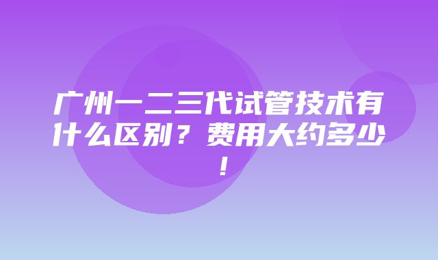 广州一二三代试管技术有什么区别？费用大约多少！