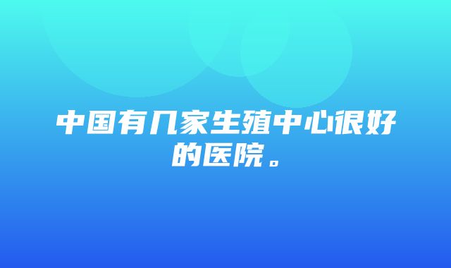 中国有几家生殖中心很好的医院。