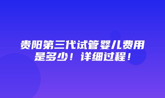 贵阳第三代试管婴儿费用是多少！详细过程！