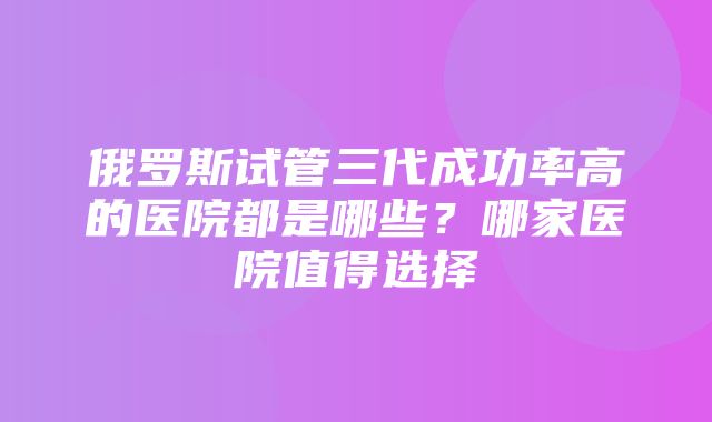 俄罗斯试管三代成功率高的医院都是哪些？哪家医院值得选择