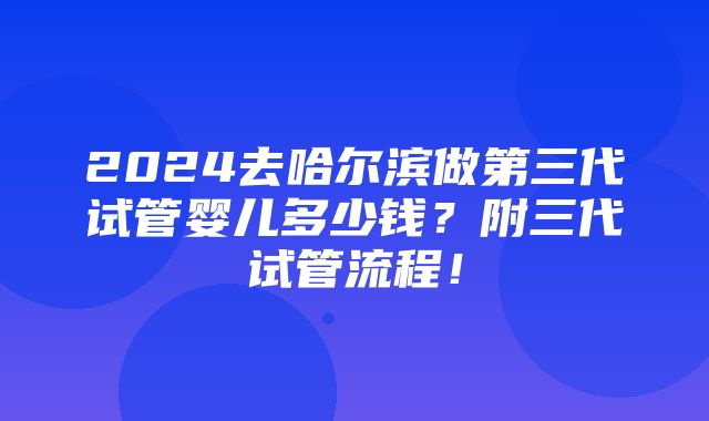 2024去哈尔滨做第三代试管婴儿多少钱？附三代试管流程！