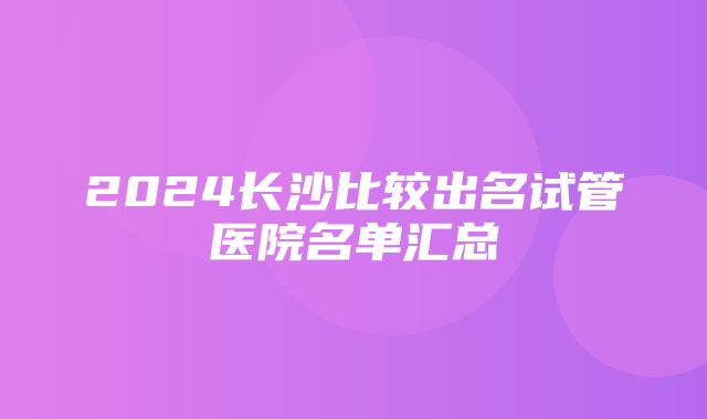 2024长沙比较出名试管医院名单汇总