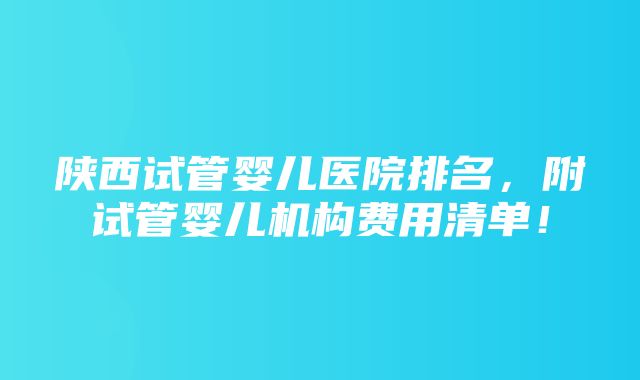 陕西试管婴儿医院排名，附试管婴儿机构费用清单！