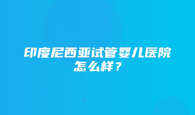 印度尼西亚试管婴儿医院怎么样？