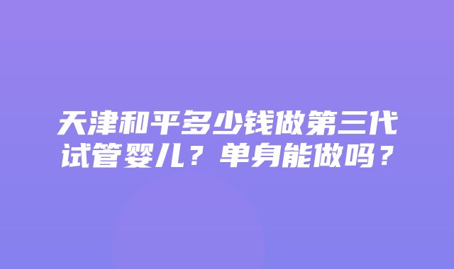 天津和平多少钱做第三代试管婴儿？单身能做吗？