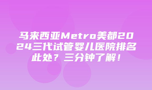 马来西亚Metro美都2024三代试管婴儿医院排名此处？三分钟了解！