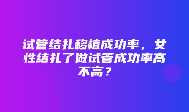 试管结扎移植成功率，女性结扎了做试管成功率高不高？