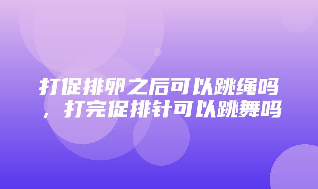 打促排卵之后可以跳绳吗，打完促排针可以跳舞吗