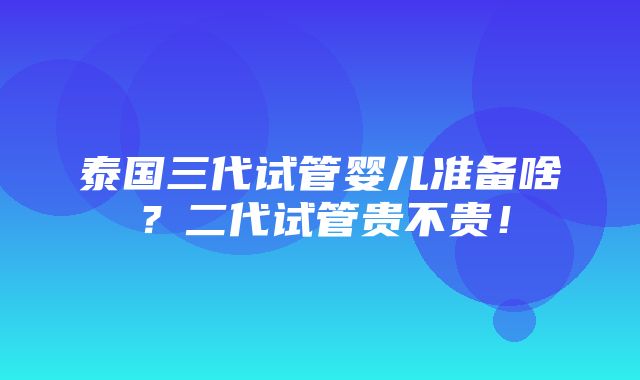 泰国三代试管婴儿准备啥？二代试管贵不贵！