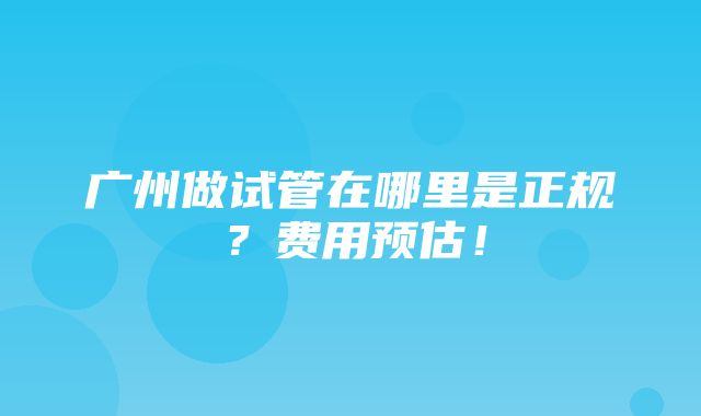 广州做试管在哪里是正规？费用预估！