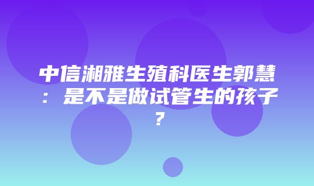 中信湘雅生殖科医生郭慧：是不是做试管生的孩子？