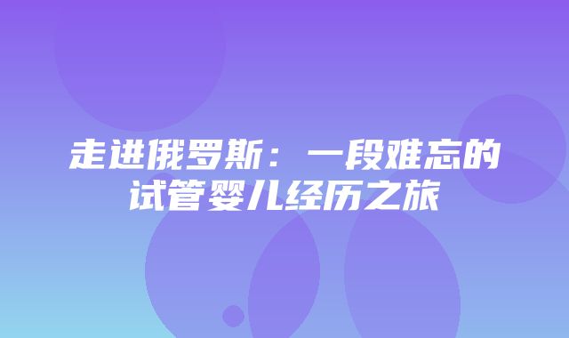 走进俄罗斯：一段难忘的试管婴儿经历之旅