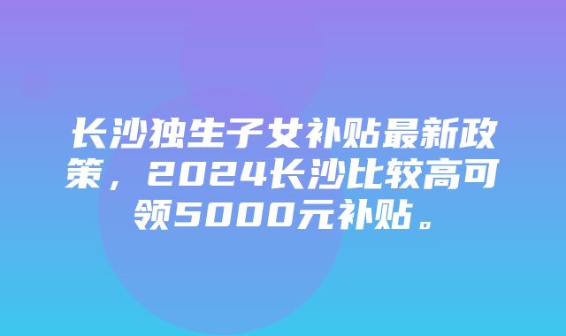 长沙独生子女补贴最新政策，2024长沙比较高可领5000元补贴。