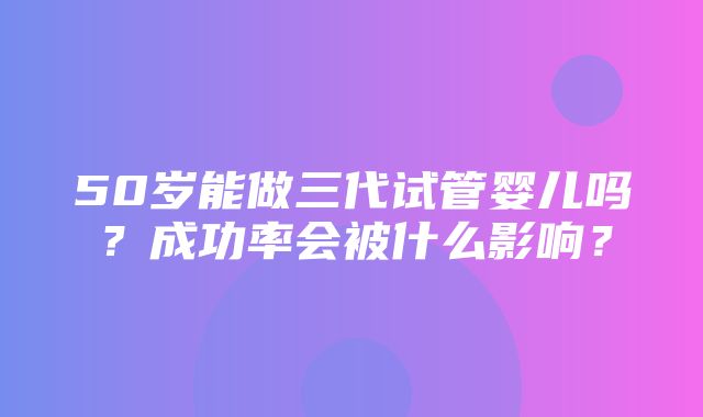 50岁能做三代试管婴儿吗？成功率会被什么影响？