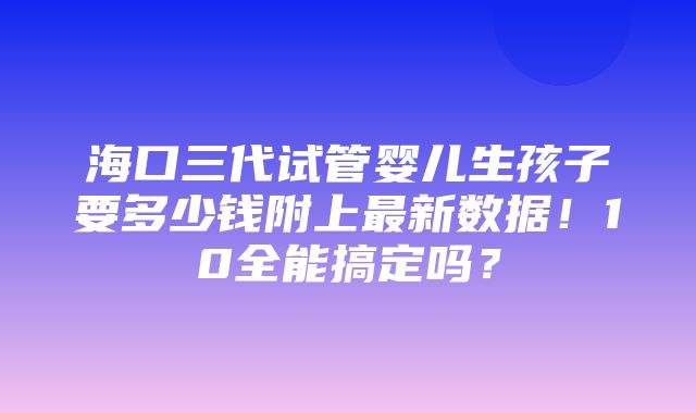 海口三代试管婴儿生孩子要多少钱附上最新数据！10全能搞定吗？