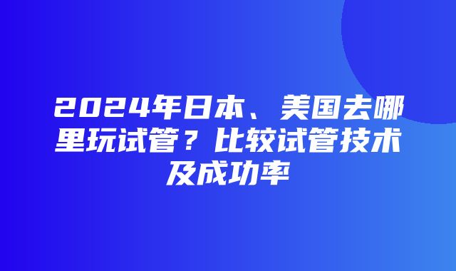 2024年日本、美国去哪里玩试管？比较试管技术及成功率