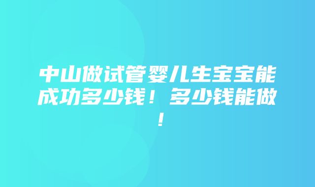 中山做试管婴儿生宝宝能成功多少钱！多少钱能做！