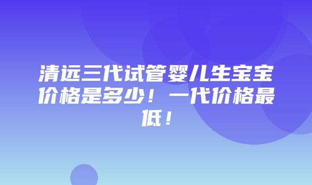 清远三代试管婴儿生宝宝价格是多少！一代价格最低！