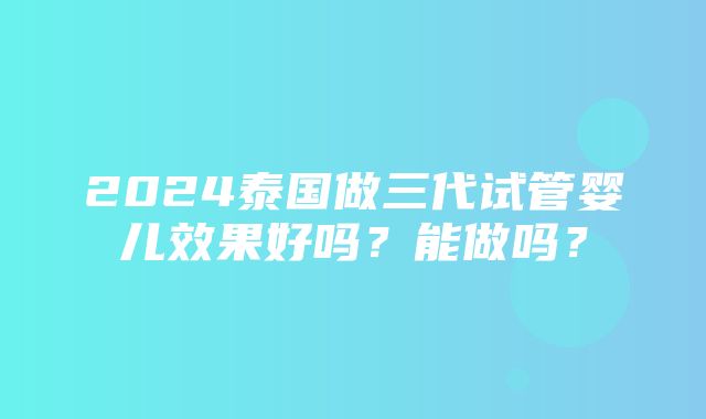 2024泰国做三代试管婴儿效果好吗？能做吗？