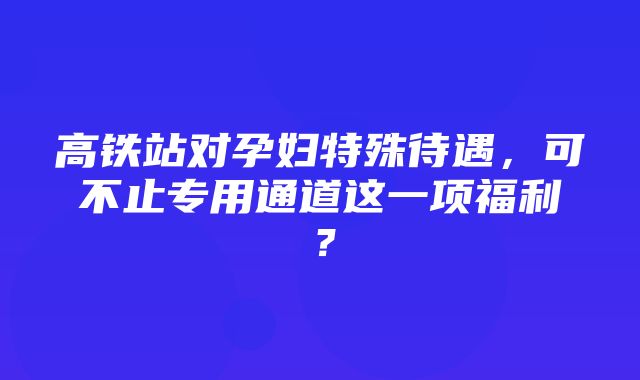 高铁站对孕妇特殊待遇，可不止专用通道这一项福利？