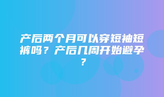 产后两个月可以穿短袖短裤吗？产后几周开始避孕？