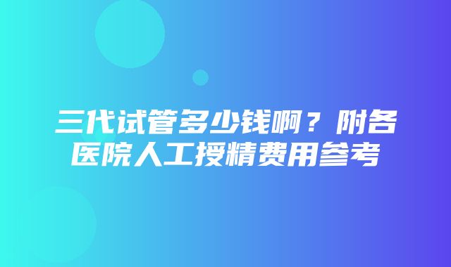 三代试管多少钱啊？附各医院人工授精费用参考