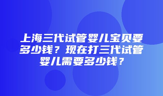 上海三代试管婴儿宝贝要多少钱？现在打三代试管婴儿需要多少钱？