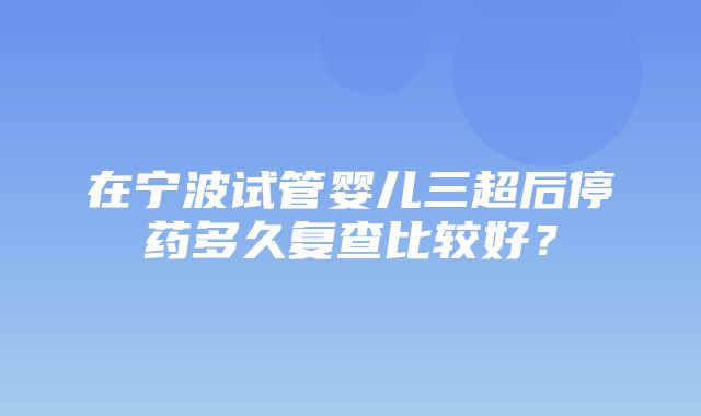 在宁波试管婴儿三超后停药多久复查比较好？