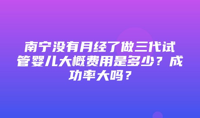 南宁没有月经了做三代试管婴儿大概费用是多少？成功率大吗？