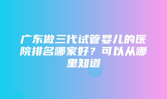 广东做三代试管婴儿的医院排名哪家好？可以从哪里知道